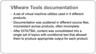 VMware Tools documentation
• A set of virtual machine utilities used in 5 different

products.
• Documentation was scattered in different source files,
inconsistent across products, often incomplete.
• After DITA/TBA, content was consolidated into a
single set of topics with conditional text that allowed
them to produce appropriate output for each product.

 