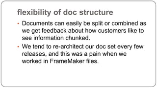 flexibility of doc structure
• Documents can easily be split or combined as

we get feedback about how customers like to
see information chunked.
• We tend to re-architect our doc set every few
releases, and this was a pain when we
worked in FrameMaker files.

 