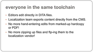 everyone in the same toolchain
• Editors edit directly in DITA files.
• Localization team exports content directly from the CMS.

• No more hand-entering edits from marked-up hardcopy

or PDF!
• No more zipping up files and ftp-ing them to the
localization vendor!

 