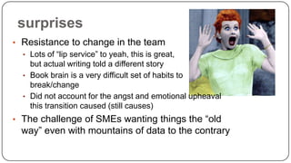 surprises
• Resistance to change in the team
• Lots of “lip service” to yeah, this is great,
but actual writing told a different story
• Book brain is a very difficult set of habits to
break/change
• Did not account for the angst and emotional upheaval
this transition caused (still causes)
• The challenge of SMEs wanting things the “old

way” even with mountains of data to the contrary

 