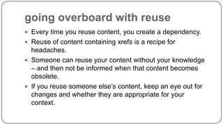 going overboard with reuse
 Every time you reuse content, you create a dependency.
 Reuse of content containing xrefs is a recipe for

headaches.
 Someone can reuse your content without your knowledge
– and then not be informed when that content becomes
obsolete.
 If you reuse someone else’s content, keep an eye out for
changes and whether they are appropriate for your
context.

 