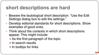 short descriptions are hard
• Beware the tautological short description: “Use the Edit

Settings dialog box to edit the settings.”
• Develop editorial standards for short descriptions. Show
examples of good ones.
• Think about the contexts in which short descriptions
appear. This might include:
 As the first paragraph of the topic
 In search results
 In tooltips for links
29

 