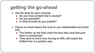 getting the go-ahead
● Get the facts for your universe
● Do you have content that is reused?
● Do you translate?
● In what formats do you publish?
● Figure out what means the most to your stakeholders and pitch
that
● The farther up the food chain the less they care that your
team is overworked
● They want to know how moving to XML will impact the
bottom line in a positive way

 