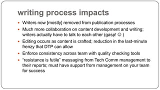 writing process impacts
 Writers now [mostly] removed from publication processes
 Much more collaboration on content development and writing;

writers actually have to talk to each other (gasp!  )
 Editing occurs as content is crafted; reduction in the last-minute
frenzy that DTP can allow
 Enforce consistency across team with quality checking tools
 “resistance is futile” messaging from Tech Comm management to
their reports; must have support from management on your team
for success

 
