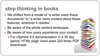 stop thinking in books
 We shifted from a model of “a writer owns these

documents” to “a writer owns content about these
features, wherever it resides”.
 Be aware of the whole content landscape.
 Be aware of how users experience your content.
 For vSphere 5.5 documentation in a 30 day
period, HTML page views were 220 times PDF
downloads.

 