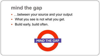 mind the gap
 …between your source and your output
 What you see is not what you get.

 Build early, build often.

 