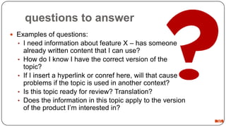 questions to answer
 Examples of questions:
• I need information about feature X – has someone
•
•
•
•

already written content that I can use?
How do I know I have the correct version of the
topic?
If I insert a hyperlink or conref here, will that cause
problems if the topic is used in another context?
Is this topic ready for review? Translation?
Does the information in this topic apply to the version
of the product I’m interested in?
36

 