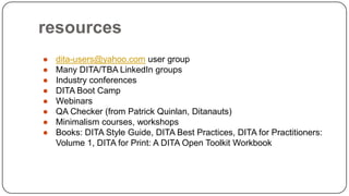 resources
●
●
●
●
●
●
●
●

dita-users@yahoo.com user group
Many DITA/TBA LinkedIn groups
Industry conferences
DITA Boot Camp
Webinars
QA Checker (from Patrick Quinlan, Ditanauts)
Minimalism courses, workshops
Books: DITA Style Guide, DITA Best Practices, DITA for Practitioners:
Volume 1, DITA for Print: A DITA Open Toolkit Workbook

 