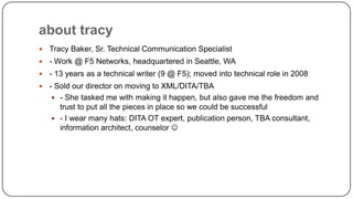 about tracy


Tracy Baker, Sr. Technical Communication Specialist



- Work @ F5 Networks, headquartered in Seattle, WA



- 13 years as a technical writer (9 @ F5); moved into technical role in 2008



- Sold our director on moving to XML/DITA/TBA
 - She tasked me with making it happen, but also gave me the freedom and
trust to put all the pieces in place so we could be successful
 - I wear many hats: DITA OT expert, publication person, TBA consultant,
information architect, counselor 

 