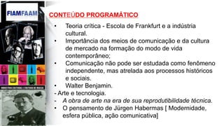 CONTEÚDO PROGRAMÁTICO
•  Teoria crítica - Escola de Frankfurt e a indústria
cultural.
•  Importância dos meios de comunicação e da cultura
de mercado na formação do modo de vida
contemporâneo;
•  Comunicação não pode ser estudada como fenômeno
independente, mas atrelada aos processos históricos
e sociais.
•  Walter Benjamin.
- Arte e tecnologia.
-  A obra de arte na era de sua reprodutibilidade técnica.
•  O pensamento de Jürgen Habermas [ Modernidade,
esfera pública, ação comunicativa]
 