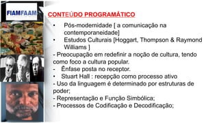 CONTEÚDO PROGRAMÁTICO
•  Pós-modernidade [ a comunicação na
contemporaneidade]
•  Estudos Culturais [Hoggart, Thompson & Raymond
Williams ]
- Preocupação em redefinir a noção de cultura, tendo
como foco a cultura popular.
-  Ênfase posta no receptor.
•  Stuart Hall : recepção como processo ativo
- Uso da linguagem é determinado por estruturas de
poder;
- Representação e Função Simbólica;
- Processos de Codificação e Decodificação;
 