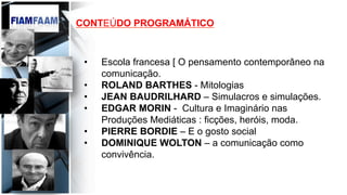 CONTEÚDO PROGRAMÁTICO
•  Escola francesa [ O pensamento contemporâneo na
comunicação.
•  ROLAND BARTHES - Mitologias
•  JEAN BAUDRILHARD – Simulacros e simulações.
•  EDGAR MORIN - Cultura e Imaginário nas
Produções Mediáticas : ficções, heróis, moda.
•  PIERRE BORDIE – E o gosto social
•  DOMINIQUE WOLTON – a comunicação como
convivência.
 
