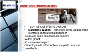 CONTEÚDO PROGRAMÁTICO
•  TEORIAS DAS MÍDIAS DIGITAIS
•  Marshall McLuhan - tecnologia como um poderoso
elemento transcultural aglutinador
- Os meios como extensões do homem;
- Aldeia global;
- O meio é mensagem;
- Tecnologias da informação como parte de nossa
consciência.
 
