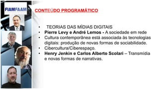 CONTEÚDO PROGRAMÁTICO
•  TEORIAS DAS MÍDIAS DIGITAIS
•  Pierre Levy e André Lemos - A sociedade em rede
•  Cultura contemporânea está associada às tecnologias
digitais: produção de novas formas de sociabilidade.
•  Cibercultura/Ciberespaço.
•  Henry Jenkin e Carlos Alberto Scolari – Transmídia
e novas formas de narrativas.
 