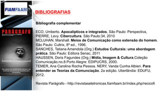 BIBLIOGRAFIAS
Bibliografia complementar
ECO, Umberto. Apocalípticos e integrados. São Paulo: Perspectiva,
PIERRE, Levy. Cibercultura. São Paulo:34, 2010
MCLUHAN, Marshall. Meios de Comunicação como extensão do homem.
São Paulo: Cultrix, 8ª ed., 1996.
SANCHES, Tatiana Amendola (Org.) Estudos Culturais: uma abordagem
prática. São Paulo: Editora Senac, 2011
HAUSSEN, Doris Fagundes (Org.) Mídia, Imagem & Cultura.Coleção
Comunicação.no.8.Porto Alegre: EDIPUCRS, 2000.
TEMER, Ana Carolina Rocha Pessoa. NERY, Vanda Cunha Albieri. Para
entender as Teorias da Comunciação. 2a edição. Uberlândia: EDUFU,
2012.
Revista Parágrafo - http://revistaseletronicas.fiamfaam.br/index.php/recicofi
	
  	
  
 