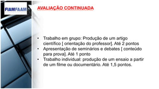 AVALIAÇÃO CONTINUADA
•  Trabalho em grupo: Produção de um artigo
científico [ orientação do professor]. Até 2 pontos
•  Apresentação de seminários e debates [ conteúdo
para prova]. Até 1 ponto
•  Trabalho individual: produção de um ensaio a partir
de um filme ou documentário. Até 1,5 pontos.
 