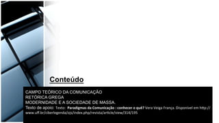CAMPO TEÓRICO DA COMUNICAÇÃO
RETÓRICA GREGA
MODERNIDADE E A SOCIEDADE DE MASSA.
Texto de apoio: Texto:	
  	
  Paradigmas	
  da	
  Comunicação	
  :	
  conhecer	
  o	
  quê?	
  Vera	
  Veiga	
  França.	
  Disponível	
  em	
  h9p://
www.uﬀ.br/ciberlegenda/ojs/index.php/revista/arBcle/view/314/195	
  
Conteúdo
 