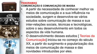 PANORAMAS
COMUNICAÇÃO E COMUNICAÇÃO DE MASSA
•  A partir da necessidade de conhecer melhor os
meios de comunicação e a sua influência na
sociedade, surgem e desenvolve-se vários
estudos sobre comunicação de massa e sua
inter-relações sociais, técnicas e tecnológicas,
sobre o seu desenvolvimento em todos os
aspectos da vida humana.
•  O desenvolvimento desses estudos [ Teorias da
Comunicação] iniciou-se no começo do século
XX, a partir do surgimento e popularização dos
meios de comunicação de massa e das
novidades introduzidas por eles.
 