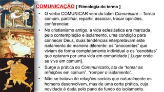 COMUNICAÇÃO [ Etimologia do termo ]
•  O verbo COMUNICAR vem do latim Comunicare – Tornar
comum, partilhar, repartir, associar, trocar opiniões,
conferenciar.
•  No cristianismo antigo, a vida eclesiástica era marcada
pela contemplação e isolamento, uma condição para
conhecer Deus, duas tendências interpretavam este
isolamento de maneira diferente: os “anocoretas” que
viviam de forma completamente individual e os “cenobitas”
que optaram por uma vida em comunidade [ Lugar onde
se vive em comum].
•  Surge a prática do Communicatio, ato de “tomar as
refeições em comum”, “romper o isolamento”.
•  Não se tratava de relações sociais que naturalmente os
homens desenvolvem, mas de uma certa prática, cuja
novidade é dada pelo pano de fundo do isolamento.
 