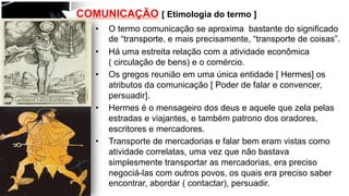 COMUNICAÇÃO [ Etimologia do termo ]
•  O termo comunicação se aproxima bastante do significado
de “transporte, e mais precisamente, “transporte de coisas”.
•  Há uma estreita relação com a atividade econômica
( circulação de bens) e o comércio.
•  Os gregos reunião em uma única entidade [ Hermes] os
atributos da comunicação [ Poder de falar e convencer,
persuadir].
•  Hermes é o mensageiro dos deus e aquele que zela pelas
estradas e viajantes, e também patrono dos oradores,
escritores e mercadores.
•  Transporte de mercadorias e falar bem eram vistas como
atividade correlatas, uma vez que não bastava
simplesmente transportar as mercadorias, era preciso
negociá-las com outros povos, os quais era preciso saber
encontrar, abordar ( contactar), persuadir.
 