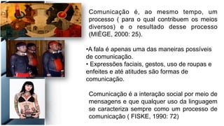 Comunicação é, ao mesmo tempo, um
processo ( para o qual contribuem os meios
diversos) e o resultado desse processo
(MIÈGE, 2000: 25).
• A fala é apenas uma das maneiras possíveis
de comunicação.
• Expressões faciais, gestos, uso de roupas e
enfeites e até atitudes são formas de
comunicação.
Comunicação é a interação social por meio de
mensagens e que qualquer uso da linguagem
se caracteriza sempre como um processo de
comunicação ( FISKE, 1990: 72)
 