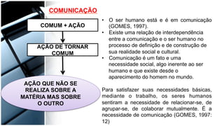 COMUNICAÇÃO
COMUM + AÇÃO
AÇÃO DE TORNAR
COMUM
AÇÃO QUE NÃO SE
REALIZA SOBRE A
MATÉRIA MAS SOBRE
O OUTRO
•  O ser humano está e é em comunicação
(GOMES, 1997).
•  Existe uma relação de interdependência
entre a comunicação e o ser humano no
processo de definição e de construção de
sua realidade social e cultural.
•  Comunicação é um fato e uma
necessidade social, algo inerente ao ser
humano e que existe desde o
aparecimento do homem no mundo.
Para satisfazer suas necessidades básicas,
mediante o trabalho, os seres humanos
sentiram a necessidade de relacionar-se, de
agrupar-se, de colaborar mutualmente. É a
necessidade de comunicação (GOMES, 1997:
12)
 