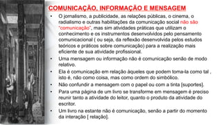 COMUNICAÇÃO, INFORMAÇÃO E MENSAGEM
•  O jornalismo, a publicidade, as relações públicas, o cinema, o
radialismo e outras habilitações da comunicação social não são
“comunicação”, mas sim atividades práticas que utilizam o
conhecimento e os instrumentos desenvolvidos pelo pensamento
comunicacional ( ou seja, da reflexão desenvolvida pelos estudos
teóricos e práticos sobre comunicação) para a realização mais
eficiente de sua atividade profissional.
•  Uma mensagem ou informação não é comunicação senão de modo
relativo.
•  Ela é comunicação em relação àqueles que podem toma-la como tal ,
isto é, não como coisa, mas como ordem do simbólico.
•  Não confundir a mensagem com o papel ou com a tinta [suportes].
•  Para uma página de um livro se transforme em mensagem é preciso
reunir tanto a atividade do leitor, quanto o produto da atividade do
escritor.
•  Um livro na estante não é comunicação, senão a partir do momento
da interação [ relação].
 
