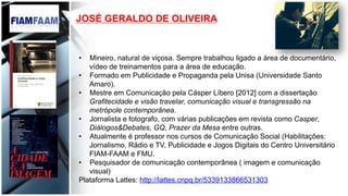 JOSÉ GERALDO DE OLIVEIRA
•  Mineiro, natural de viçosa. Sempre trabalhou ligado a área de documentário,
vídeo de treinamentos para a área de educação.
•  Formado em Publicidade e Propaganda pela Unisa (Universidade Santo
Amaro).
•  Mestre em Comunicação pela Cásper Líbero [2012] com a dissertação
Grafitecidade e visão travelar, comunicação visual e transgressão na
metrópole contemporânea.
•  Jornalista e fotografo, com várias publicações em revista como Casper,
Diálogos&Debates, GQ, Prazer da Mesa entre outras.
•  Atualmente é professor nos cursos de Comunicação Social (Habilitações:
Jornalismo, Rádio e TV, Publicidade e Jogos Digitais do Centro Universitário
FIAM-FAAM e FMU.
•  Pesquisador de comunicação contemporânea ( imagem e comunicação
visual)
Plataforma Lattes: http://lattes.cnpq.br/5339133866531303
 