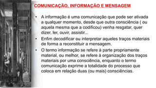 COMUNICAÇÃO, INFORMAÇÃO E MENSAGEM
•  A informação é uma comunicação que pode ser ativada
a qualquer momento, desde que outra consciência ( ou
aquela mesma que a codificou) venha resgatar, quer
dizer, ler, ouvir, assistir...
•  Enfim decodificar ou interpretar aqueles traços materiais
de forma a reconstituir a mensagem.
•  O termo informação se refere à parte propriamente
material, ou melhor, se refere à organização dos traços
materiais por uma consciência, enquanto o termo
comunicação exprime a totalidade do processo que
coloca em relação duas (ou mais) consciências.
 