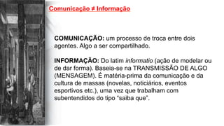 Comunicação ≠ Informação
COMUNICAÇÃO: um processo de troca entre dois
agentes. Algo a ser compartilhado.
INFORMAÇÃO: Do latim informatio (ação de modelar ou
de dar forma). Baseia-se na TRANSMISSÃO DE ALGO
(MENSAGEM). É matéria-prima da comunicação e da
cultura de massas (novelas, noticiários, eventos
esportivos etc.), uma vez que trabalham com
subentendidos do tipo “saiba que”.
 