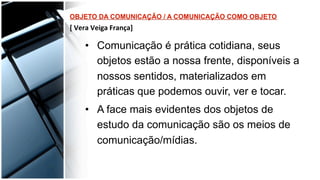 •  Comunicação é prática cotidiana, seus
objetos estão a nossa frente, disponíveis a
nossos sentidos, materializados em
práticas que podemos ouvir, ver e tocar.
•  A face mais evidentes dos objetos de
estudo da comunicação são os meios de
comunicação/mídias.
 