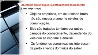 •  Objetos empíricos, em seu estado bruto,
não são necessariamente objetos de
comunicação.
•  Eles são tratados também por outros
campos do conhecimento, dependendo do
viés que se imprime à análise.
•  Os fenômenos comunicativos interessam
de perto a vários domínios do saber.
 