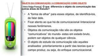 •  A “forma de olhar” para esses objetos, de identificá-los,
de falar dele.
•  Ficar atento ao que há de comunicacional /interacional
nesses fenômenos.
•  Objetos da comunicação não são os objetos
“comunicativos” do mundo- estes em estado bruto,
podem ser objetos de qualquer ciência.
•  O objeto do estudo da comunicação são aqueles
analisados prioritariamente a partir das teorias que o
campo produz, ou seja, do enfoque comunicacional.
 