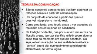 TEORIAS DA COMUNICAÇÃO
•  São os conceitos apresentados auxiliam a pensar as
relações sociais a partir da comunicação.
•  Um conjunto de conceitos a partir dos quais é
possível interpretar o mundo real.
•  Como uma lente, uma teoria ajuda a ver aspectos da
realidade nas entrelinhas do cotidianos.
•  Na tradição ocidental, que por sua vez tem raízes na
filosofia grega, teorizar significa refletir sobre alguma
coisa fora do momento em que ela acontece. Ou
seja, retirar uma ação de sua realidade imediata e
“pensar” sobre ela, eventualmente considerando
alternativas, de forma lógica.
 
