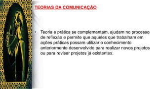 TEORIAS DA COMUNICAÇÃO
•  Teoria e prática se complementam, ajudam no processo
de reflexão e permite que aqueles que trabalham em
ações práticas possam utilizar o conhecimento
anteriormente desenvolvido para realizar novos projetos
ou para revisar projetos já existentes.
 