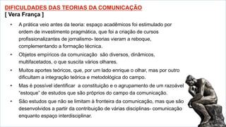 •  A prática veio antes da teoria: espaço acadêmicos foi estimulado por
ordem de investimento pragmática, que foi a criação de cursos
profissionalizantes de jornalismo- teorias vieram a reboque,
complementando a formação técnica.
•  Objetos empíricos da comunicação são diversos, dinâmicos,
multifacetados, o que suscita vários olhares.
•  Muitos aportes teóricos, que, por um lado enrique o olhar, mas por outro
dificultam a integração teórica e metodológica do campo.
•  Mas é possível identificar a constituição e o agrupamento de um razoável
“estoque” de estudos que são próprios do campo da comunicação.
•  São estudos que não se limitam à fronteira da comunicação, mas que são
desenvolvidos a partir da contribuição de várias disciplinas- comunicação
enquanto espaço interdisciplinar.
 
