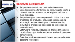 •  Proporcionar aos alunos uma visão inter-multi-
transdisciplinar do fenômeno da comunicação frente à
necessidade de repensar os paradigmas teóricos e
metodológicos.
•  Prepará-los para uma compreensão crítica dos novos
processos de produção, circulação e recepção da
informação e capacitá-los para um desempenho
individual e profissional adequado às exigências do
mercado atual.
•  Estimular a reflexão, discussão e análise crítica sobre
os princípios que fundamentam as teorias do processo
comunicativo.
•  Exercitar práticas comunicativas em sala de aula e no
cotidiano vivenciado.
OBJETIVOS DA DISCIPLINA
 