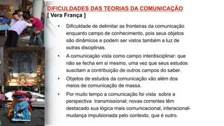 •  Dificuldade de delimitar as fronteiras da comunicação
enquanto campo de conhecimento, pois seus objetos
são dinâmicos e podem ser vistos também a luz de
outras disciplinas.
•  A comunicação vista como campo interdisciplinar: que
não se fecha em si mesmo, uma vez que seus estudos
suscitam a contribuição de outros campos do saber.
•  Objetos de estudos da comunicação vão além dos
meios de comunicação de massa.
•  Por muito tempo a comunicação foi vista sobre a
perspectiva transmissional; novas correntes têm
destacado sua lógica mais comunicacional, interacional-
mudança impulsionada pelo contexto, que é outro.
 