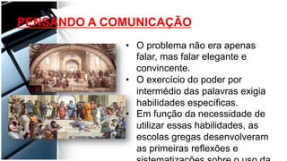 •  O problema não era apenas
falar, mas falar elegante e
convincente.
•  O exercício do poder por
intermédio das palavras exigia
habilidades específicas.
•  Em função da necessidade de
utilizar essas habilidades, as
escolas gregas desenvolveram
as primeiras reflexões e
PENSANDO A COMUNICAÇÃO
 