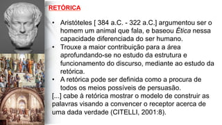 RETÓRICA
•  Aristóteles [ 384 a.C. - 322 a.C.] argumentou ser o
homem um animal que fala, e baseou Ética nessa
capacidade diferenciada do ser humano.
•  Trouxe a maior contribuição para a área
aprofundando-se no estudo da estrutura e
funcionamento do discurso, mediante ao estudo da
retórica.
•  A retórica pode ser definida como a procura de
todos os meios possíveis de persuasão.
[...] cabe à retórica mostrar o modelo de construir as
palavras visando a convencer o receptor acerca de
uma dada verdade (CITELLI, 2001:8).
 