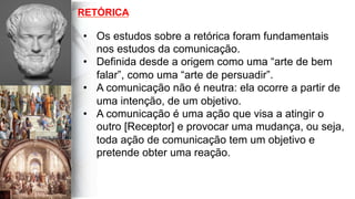 RETÓRICA
•  Os estudos sobre a retórica foram fundamentais
nos estudos da comunicação.
•  Definida desde a origem como uma “arte de bem
falar”, como uma “arte de persuadir”.
•  A comunicação não é neutra: ela ocorre a partir de
uma intenção, de um objetivo.
•  A comunicação é uma ação que visa a atingir o
outro [Receptor] e provocar uma mudança, ou seja,
toda ação de comunicação tem um objetivo e
pretende obter uma reação.
 