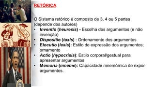  
	
  
	
  	
  
O Sistema retórico é composto de 3, 4 ou 5 partes
(depende dos autores)
•  Inventio (heuresis) - Escolha dos argumentos (e não
invenção)
•  Dispositio (taxis) : Ordenamento dos argumentos
•  Elocutio (lexis): Estilo de expressão dos argumentos;
ornamento
•  Actio (hypocrisis): Estilo corporal/gestual para
apresentar argumentos
•  Memoria (mneme): Capacidade mnemômica de expor
argumentos.
RETÓRICA
 