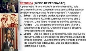 A persuasão “é uma espécie de demonstração, pois
certamente ficamos completamente persuadidos quando
consideramos que algo foi demonstrado” ( Aristóteles).
1.  Ethos- Via o próprio orador, que por seu caráter e
maneira como faz o discurso nos convence que é
credível. Uma figura notável no domínio da causa.
2.  Pathos – Uso de apelos emocionais para alterar o
julgamento do público. Quanto o discurso desperta
emoções fortes na plateia.
3.  Logos – Uso da razão e do raciocínio, seja indutivo ou
dedutivo, para a construção do argumento. Através do
próprio discurso. Quando prova uma verdade por meio
de argumentos adequados. Uso de objetividade,
estatística e lógica.
RETÓRICA [ MEIOS DE PERSUASÃO]
 