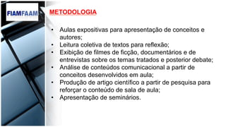 •  Aulas expositivas para apresentação de conceitos e
autores;
•  Leitura coletiva de textos para reflexão;
•  Exibição de filmes de ficção, documentários e de
entrevistas sobre os temas tratados e posterior debate;
•  Análise de conteúdos comunicacional a partir de
conceitos desenvolvidos em aula;
•  Produção de artigo científico a partir de pesquisa para
reforçar o conteúdo de sala de aula;
•  Apresentação de seminários.
METODOLOGIA
 