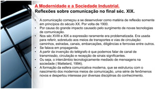  
	
  
	
  	
  
A Modernidade e a Sociedade Industrial.
Reflexões sobre comunicação no final séc. XIX.
•  A comunicação começou a se desenvolver como matéria de reflexão somente
em princípios do século XX. Por volta de 1900.
•  Por causa do grande impacto causado pelo surgimento de novas tecnologias
de comunicação.
•  Nos séc XVIII e XIX a expressão raramente era problematizada. Era usada
para referir, sobretudo aos meios de transportes e vias de circulação:
caminhos, estradas, canais, embarcações, diligências e ferrovias entre outros.
•  Se falava em propaganda.
•  A partir da invenção do telégrafo é que podemos falar de canal de
transmissão, circulação e recepção de sinais significantes.
•  Ou seja, o intercâmbio tecnologicamente mediado de mensagens na
sociedade ( Mattelard, 1994).
•  A formação da esfera comunicativa moderna, que se estruturou com o
nascimento dos modernos meios de comunicação, uma série de fenômenos
novos e despertou interesse por diversas disciplinas do conhecimento.
 