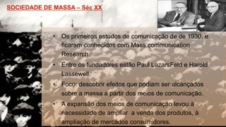 •  Os primeiros estudos de comunicação de de 1930, e
ficaram conhecidos com Mass communication
Research.
•  Entre os fundadores estão Paul LazarsFeld e Harold
Lassewell.
•  Foco: descobrir efeitos que podiam ser alcançados
sobre a massa a partir dos meios de comunicação.
•  A expansão dos meios de comunicação levou à
necessidade de ampliar a venda dos produtos, à
ampliação de mercados consumidores.
 