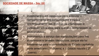 •  Investimentos em pesquisas para entender o
comportamento dos consumidores e para o
aperfeiçoamento das técnicas de intervenção e
persuasão sobre eles, para que eles comprassem os
seus produtos.
•  Instrumentos a serviço das manipulações para fins
econômicos e também ideológicos, porque ela foi
fundamental para a consolidação do Estado capitalista
norte americano ( 1ª Guerra) e o Estado nazista ( 2ª
Guerra).
 