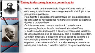  
	
  
	
  	
  
Evolução das pesquisas em comunicação
•  Nesse mundo de transformação Augusto Comte inicia os
estudos que culminaram com o surgimento da sociologia e do
pensamento positivista.
•  Para Comte a sociedade industrial trazia em si a possibilidade
de satisfazer às necessidades humanas e era fator que gerava
riqueza e prosperidade.
•  Os interesses eram para a manutenção da ordem e a
reorganização da sociedade mediante ideias científicas.
•  O positivismo foi a base para o desenvolvimento dos trabalhos
de Emile Durkhein, que se preocupou com a questão da ordem.
•  Durkhein introduziu a noção da divisão social do trabalho e a
comunicação passou a ser vista como algo que poderia
organizar os espaços econômicos e elemento que deveria ser
usado para estruturar o trabalho coletivo nas grandes fábricas.
Augusto Comte	
  
Emile Durkhein	
  
 