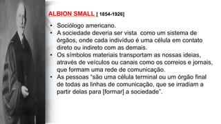  
	
  
	
  	
  
ALBION SMALL [ 1854-1926]
•  Sociólogo americano.
•  A sociedade deveria ser vista como um sistema de
órgãos, onde cada indivíduo é uma célula em contato
direto ou indireto com as demais.
•  Os símbolos materiais transportam as nossas ideias,
através de veículos ou canais como os correios e jornais,
que formam uma rede de comunicação.
•  As pessoas “são uma célula terminal ou um órgão final
de todas as linhas de comunicação, que se irradiam a
partir delas para [formar] a sociedade”.
 