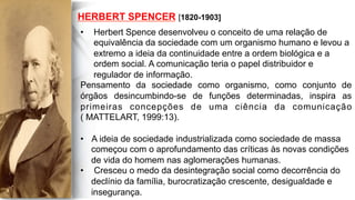  
	
  
	
  	
  
HERBERT SPENCER [1820-1903]
•  Herbert Spence desenvolveu o conceito de uma relação de
equivalência da sociedade com um organismo humano e levou a
extremo a ideia da continuidade entre a ordem biológica e a
ordem social. A comunicação teria o papel distribuidor e
regulador de informação.
Pensamento da sociedade como organismo, como conjunto de
órgãos desincumbindo-se de funções determinadas, inspira as
primeiras concepções de uma ciência da comunicação
( MATTELART, 1999:13).
•  A ideia de sociedade industrializada como sociedade de massa
começou com o aprofundamento das críticas às novas condições
de vida do homem nas aglomerações humanas.
•  Cresceu o medo da desintegração social como decorrência do
declínio da família, burocratização crescente, desigualdade e
insegurança.
 